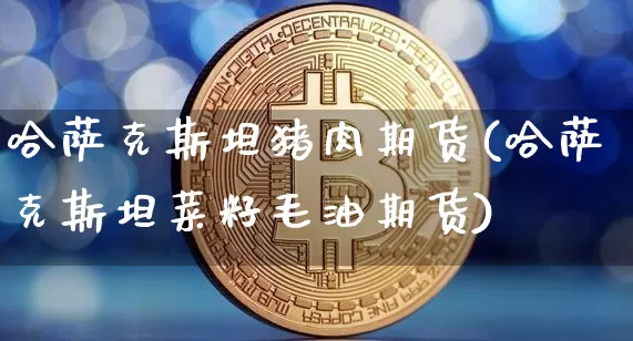 哈萨克斯坦猪肉期货(哈萨克斯坦菜籽毛油期货)_https://www.xjzxxn66.com_币圈资讯_第1张