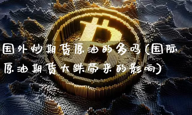 国外炒期货原油的多吗(国际原油期货大跌带来的影响)_https://www.xjzxxn66.com_区块链_第1张