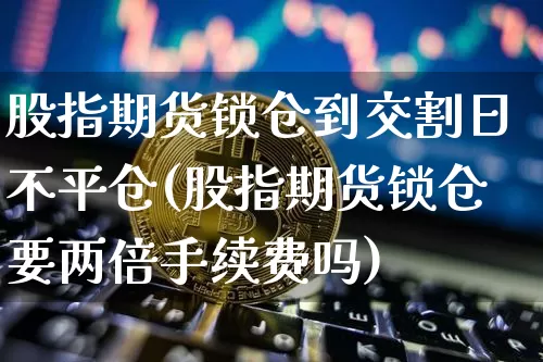 股指期货锁仓到交割日不平仓(股指期货锁仓要两倍手续费吗)_https://www.xjzxxn66.com_未分类_第1张