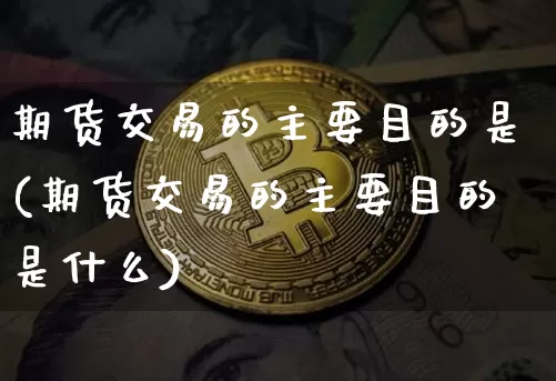 期货交易的主要目的是(期货交易的主要目的是什么)_https://www.xjzxxn66.com_币圈资讯_第1张