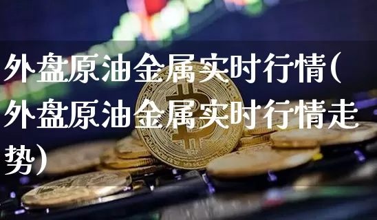 外盘原油金属实时行情(外盘原油金属实时行情走势)_https://www.xjzxxn66.com_比特币_第1张