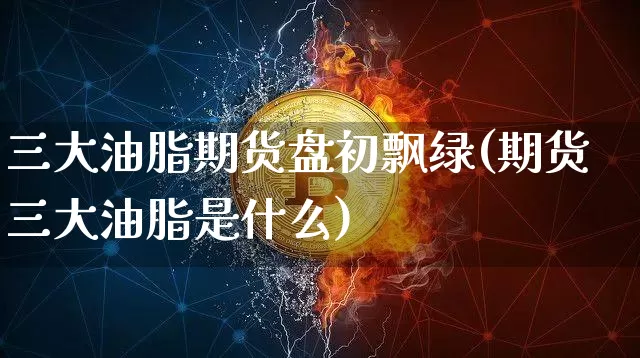 三大油脂期货盘初飘绿(期货三大油脂是什么)_https://www.xjzxxn66.com_未分类_第1张