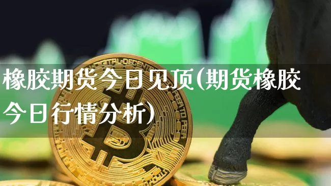 橡胶期货今日见顶(期货橡胶今日行情分析)_https://www.xjzxxn66.com_比特币_第1张