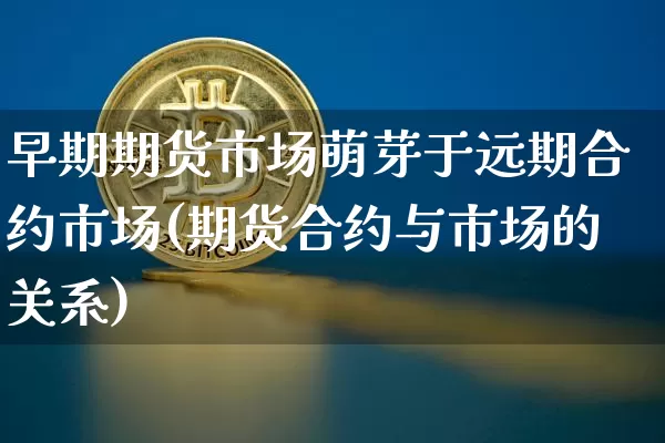 早期期货市场萌芽于远期合约市场(期货合约与市场的关系)_https://www.xjzxxn66.com_币圈资讯_第1张