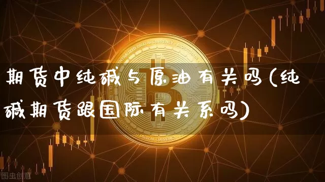 期货中纯碱与原油有关吗(纯碱期货跟国际有关系吗)_https://www.xjzxxn66.com_未分类_第1张