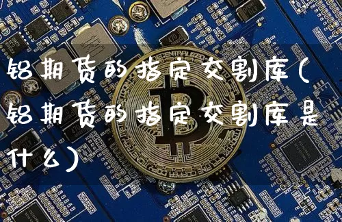 铝期货的指定交割库(铝期货的指定交割库是什么)_币圈资讯_第1张_相聚币圈 铝期货的指定交割库(铝期货的指定交割库是什么)_https://www.xjzxxn66.com_币圈资讯_第1张