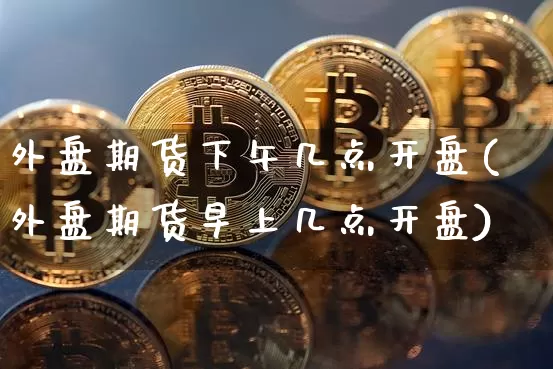 外盘期货下午几点开盘(外盘期货早上几点开盘)_https://www.xjzxxn66.com_币圈资讯_第1张