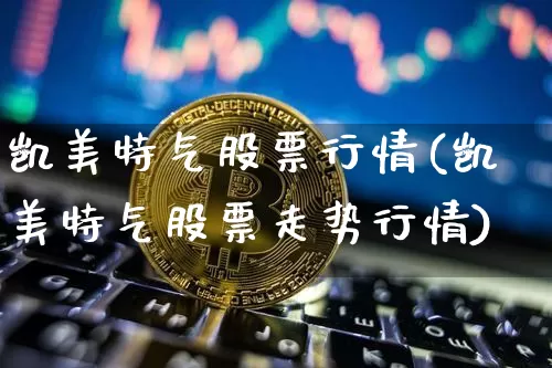 凯美特气股票行情(凯美特气股票走势行情)_https://www.xjzxxn66.com_以太坊_第1张