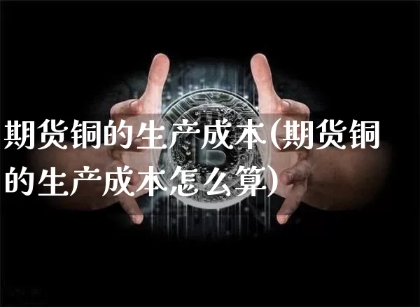 期货铜的生产成本(期货铜的生产成本怎么算)_https://www.xjzxxn66.com_币圈资讯_第1张