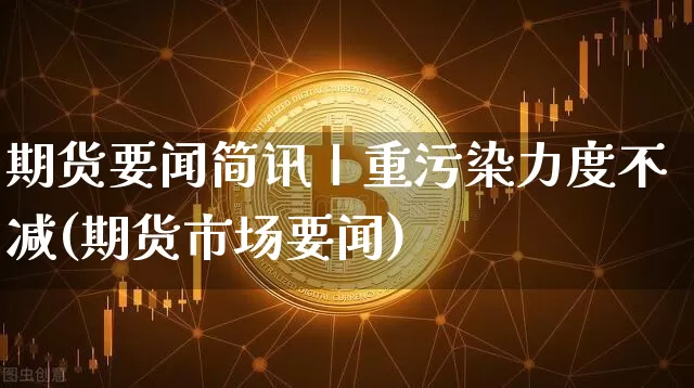 期货要闻简讯丨重污染力度不减(期货市场要闻)_https://www.xjzxxn66.com_区块链_第1张