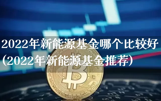 2022年新能源基金哪个比较好(2022年新能源基金推荐)_https://www.xjzxxn66.com_区块链_第1张