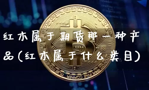 红木属于期货那一种产品(红木属于什么类目)_https://www.xjzxxn66.com_比特币_第1张