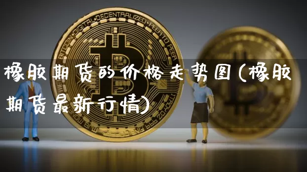橡胶期货的价格走势图(橡胶期货最新行情)_比特币_第1张_相聚币圈 橡胶期货的价格走势图(橡胶期货最新行情)_https://www.xjzxxn66.com_比特币_第1张