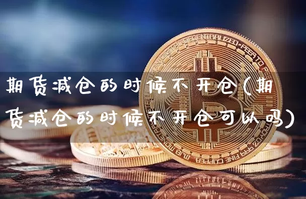 期货减仓的时候不开仓(期货减仓的时候不开仓可以吗)_https://www.xjzxxn66.com_以太坊_第1张