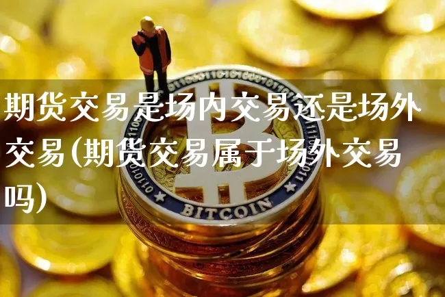 期货交易是场内交易还是场外交易(期货交易属于场外交易吗)_https://www.xjzxxn66.com_比特币_第1张
