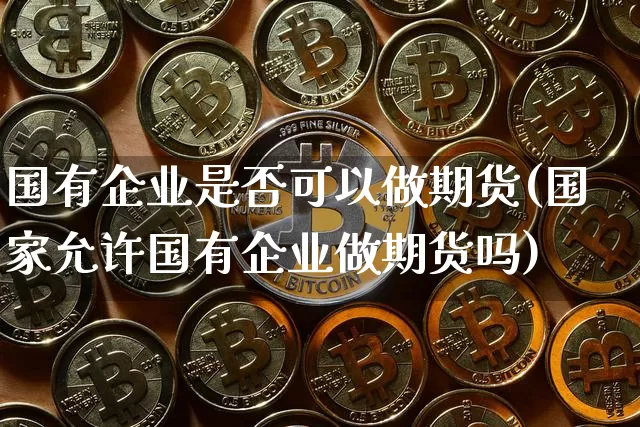 国有企业是否可以做期货(国家允许国有企业做期货吗)_https://www.xjzxxn66.com_区块链_第1张