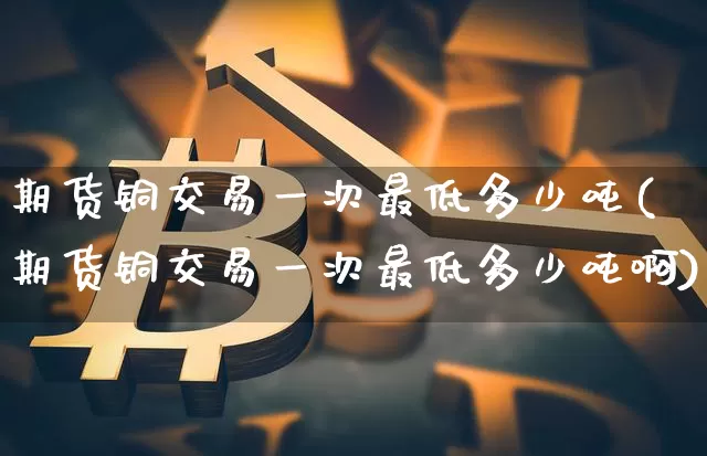 期货铜交易一次最低多少吨(期货铜交易一次最低多少吨啊)_区块链_第1张_相聚币圈 期货铜交易一次最低多少吨(期货铜交易一次最低多少吨啊)_https://www.xjzxxn66.com_区块链_第1张