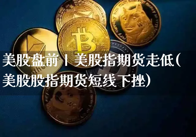 美股盘前丨美股指期货走低(美股股指期货短线下挫)_https://www.xjzxxn66.com_区块链_第1张