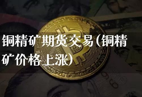 铜精矿期货交易(铜精矿价格上涨)_币圈资讯_第1张_相聚币圈 铜精矿期货交易(铜精矿价格上涨)_https://www.xjzxxn66.com_币圈资讯_第1张