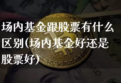 场内基金跟股票有什么区别(场内基金好还是股票好)_https://www.xjzxxn66.com_未分类_第1张