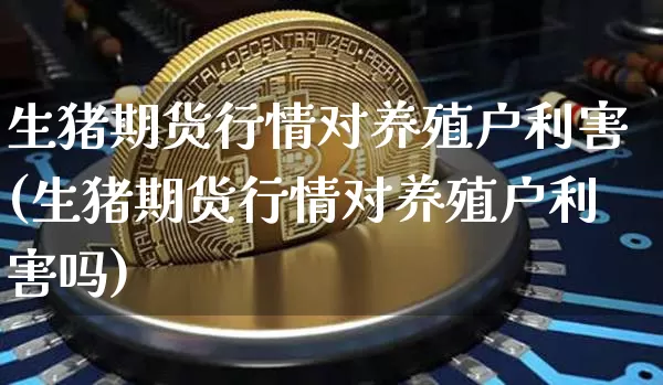 生猪期货行情对养殖户利害(生猪期货行情对养殖户利害吗)_https://www.xjzxxn66.com_区块链_第1张