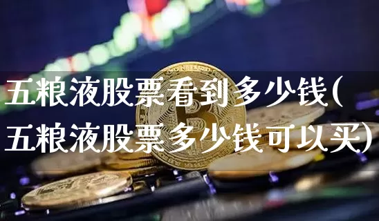 五粮液股票看到多少钱(五粮液股票多少钱可以买)_https://www.xjzxxn66.com_比特币_第1张