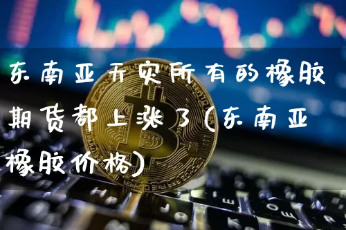东南亚天灾所有的橡胶期货都上涨了(东南亚橡胶价格)_比特币_第1张_相聚币圈 东南亚天灾所有的橡胶期货都上涨了(东南亚橡胶价格)_https://www.xjzxxn66.com_比特币_第1张