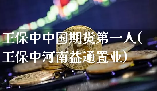 王保中中国期货第一人(王保中河南益通置业)_https://www.xjzxxn66.com_比特币_第1张