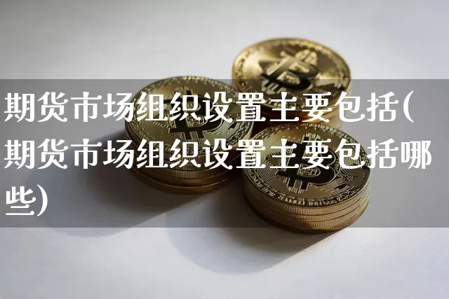 期货市场组织设置主要包括(期货市场组织设置主要包括哪些)_https://www.xjzxxn66.com_未分类_第1张