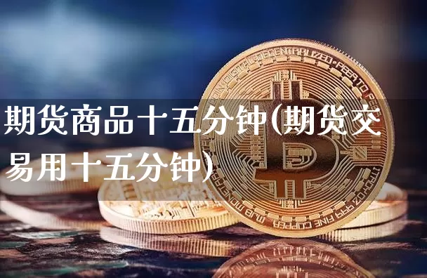 期货商品十五分钟(期货交易用十五分钟)_以太坊_第1张_相聚币圈 期货商品十五分钟(期货交易用十五分钟)_https://www.xjzxxn66.com_以太坊_第1张