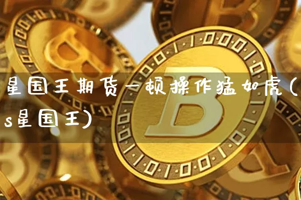 星国王期货一顿操作猛如虎(s星国王)_https://www.xjzxxn66.com_未分类_第1张