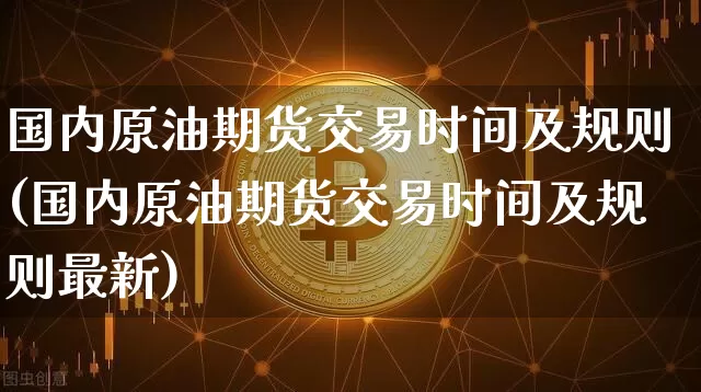 国内原油期货交易时间及规则(国内原油期货交易时间及规则最新)_https://www.xjzxxn66.com_区块链_第1张