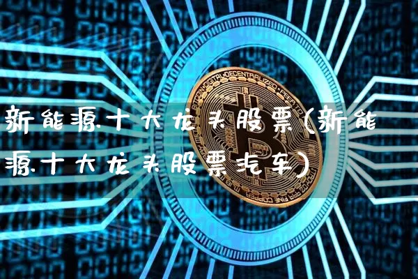 新能源十大龙头股票(新能源十大龙头股票汽车)_区块链_第1张_相聚币圈 新能源十大龙头股票(新能源十大龙头股票汽车)_https://www.xjzxxn66.com_区块链_第1张
