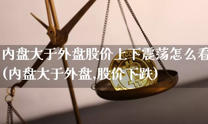 内盘大于外盘股价上下震荡怎么看(内盘大于外盘,股价下跌)_区块链_第1张_相聚币圈 内盘大于外盘股价上下震荡怎么看(内盘大于外盘,股价下跌)_https://www.xjzxxn66.com_区块链_第1张