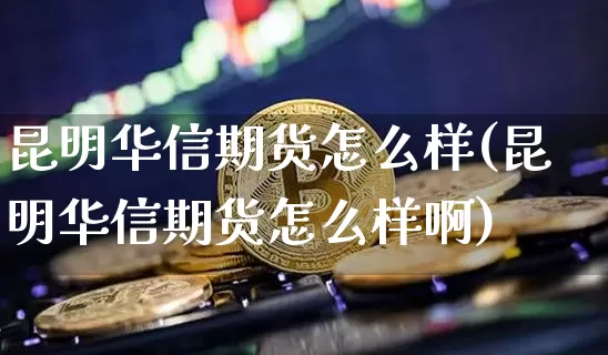 昆明华信期货怎么样(昆明华信期货怎么样啊)_https://www.xjzxxn66.com_区块链_第1张