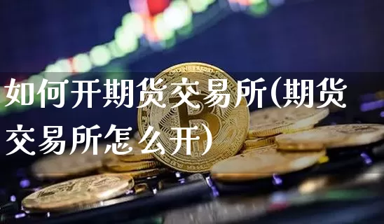 如何开期货交易所(期货交易所怎么开)_区块链_第1张_相聚币圈 如何开期货交易所(期货交易所怎么开)_https://www.xjzxxn66.com_区块链_第1张